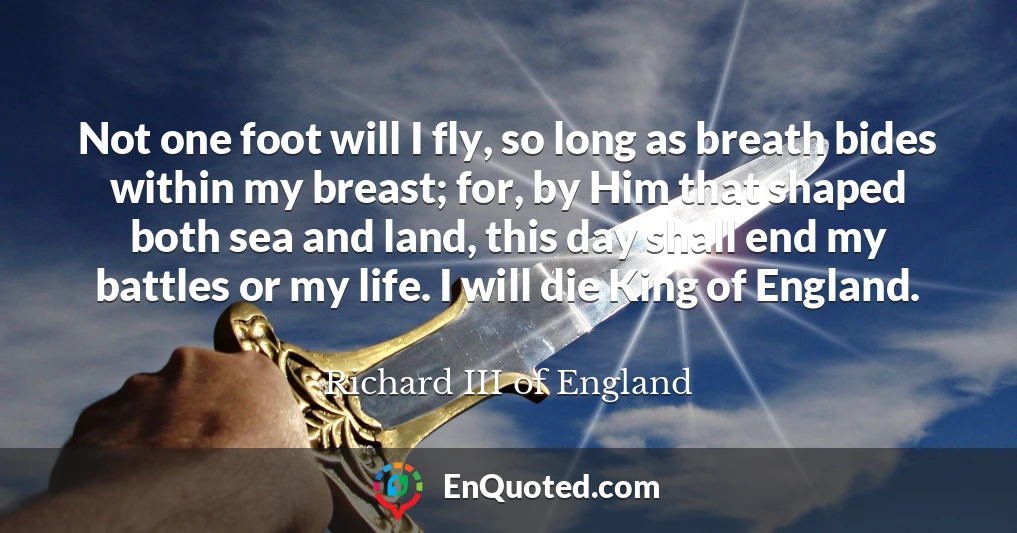Not one foot will I fly, so long as breath bides within my breast; for, by Him that shaped both sea and land, this day shall end my battles or my life. I will die King of England.
