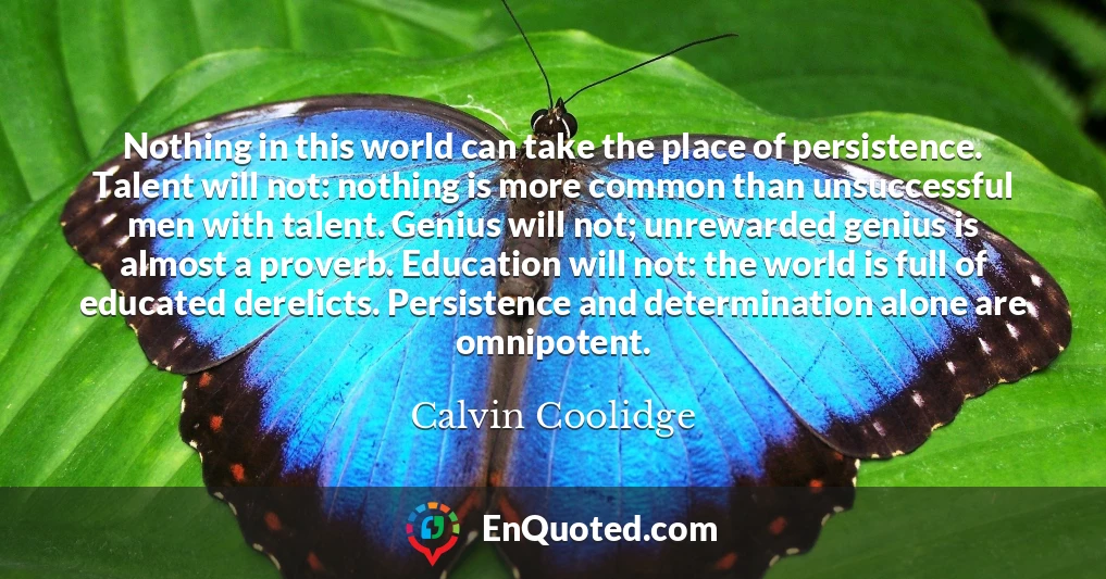 Nothing in this world can take the place of persistence. Talent will not: nothing is more common than unsuccessful men with talent. Genius will not; unrewarded genius is almost a proverb. Education will not: the world is full of educated derelicts. Persistence and determination alone are omnipotent.