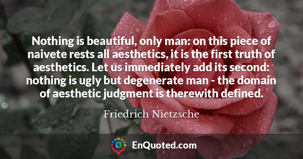 Nothing is beautiful, only man: on this piece of naivete rests all aesthetics, it is the first truth of aesthetics. Let us immediately add its second: nothing is ugly but degenerate man - the domain of aesthetic judgment is therewith defined.