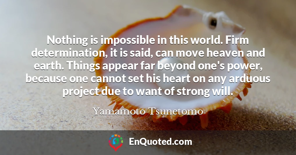 Nothing is impossible in this world. Firm determination, it is said, can move heaven and earth. Things appear far beyond one's power, because one cannot set his heart on any arduous project due to want of strong will.