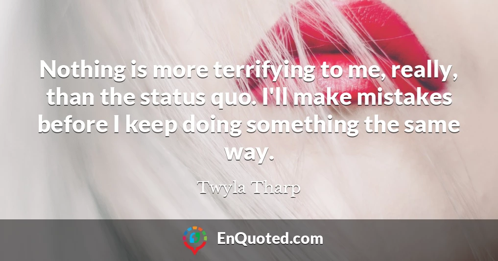 Nothing is more terrifying to me, really, than the status quo. I'll make mistakes before I keep doing something the same way.