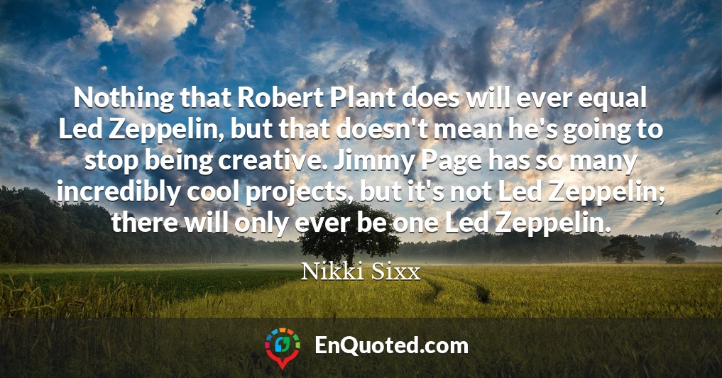 Nothing that Robert Plant does will ever equal Led Zeppelin, but that doesn't mean he's going to stop being creative. Jimmy Page has so many incredibly cool projects, but it's not Led Zeppelin; there will only ever be one Led Zeppelin.