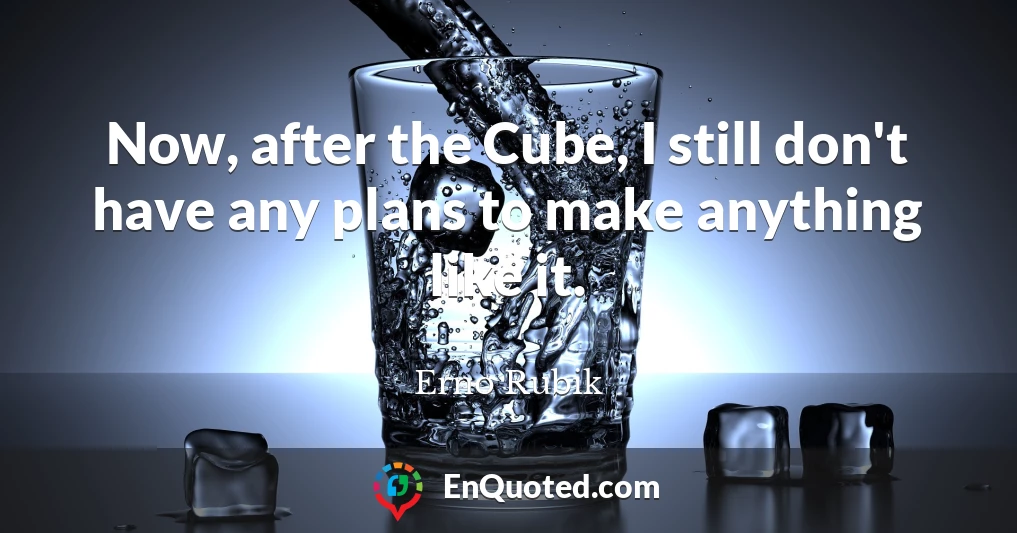 Now, after the Cube, I still don't have any plans to make anything like it.