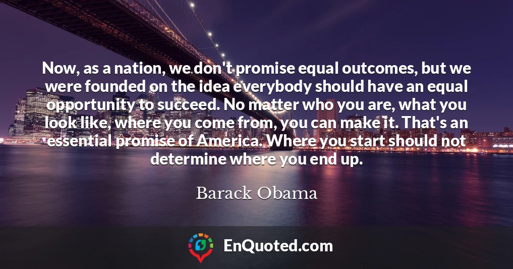 Now, as a nation, we don't promise equal outcomes, but we were founded on the idea everybody should have an equal opportunity to succeed. No matter who you are, what you look like, where you come from, you can make it. That's an essential promise of America. Where you start should not determine where you end up.