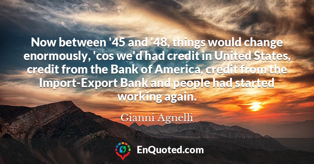 Now between '45 and '48, things would change enormously, 'cos we'd had credit in United States, credit from the Bank of America, credit from the Import-Export Bank and people had started working again.
