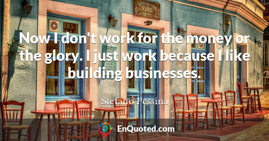 Now I don't work for the money or the glory. I just work because I like building businesses.