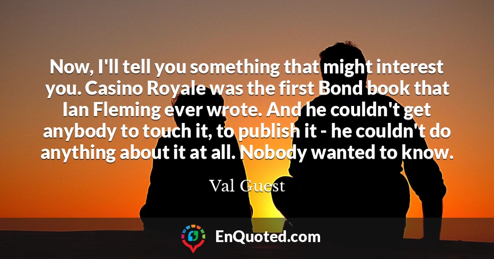 Now, I'll tell you something that might interest you. Casino Royale was the first Bond book that Ian Fleming ever wrote. And he couldn't get anybody to touch it, to publish it - he couldn't do anything about it at all. Nobody wanted to know.