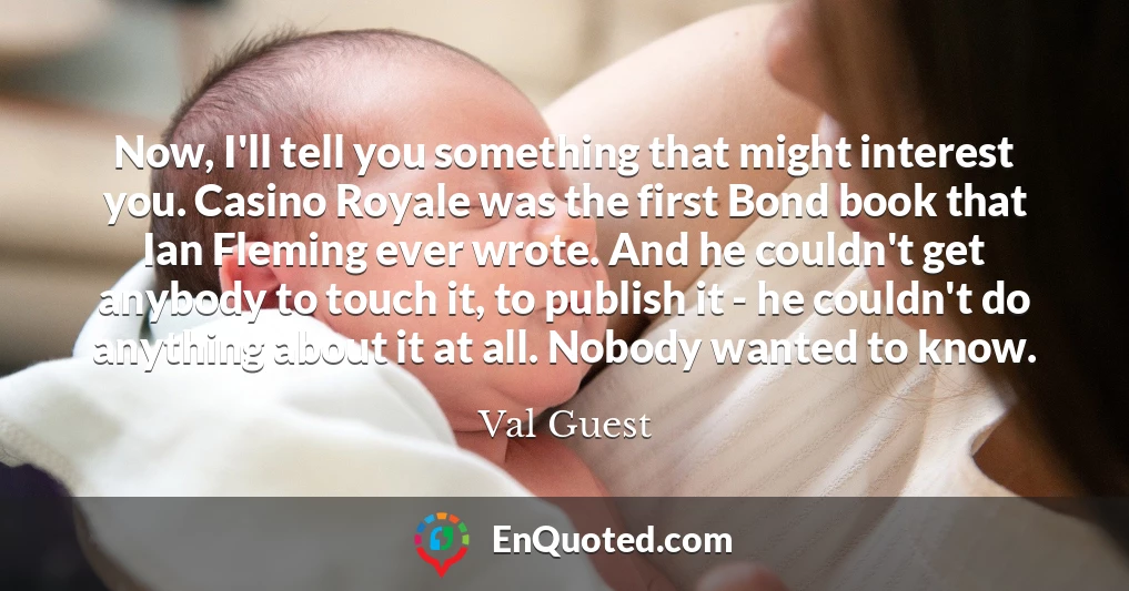 Now, I'll tell you something that might interest you. Casino Royale was the first Bond book that Ian Fleming ever wrote. And he couldn't get anybody to touch it, to publish it - he couldn't do anything about it at all. Nobody wanted to know.