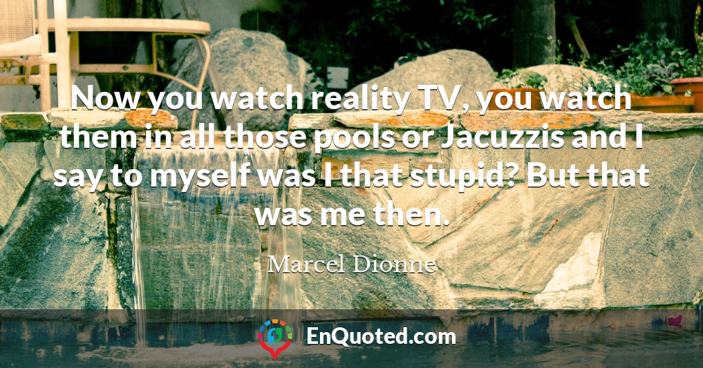 Now you watch reality TV, you watch them in all those pools or Jacuzzis and I say to myself was I that stupid? But that was me then.