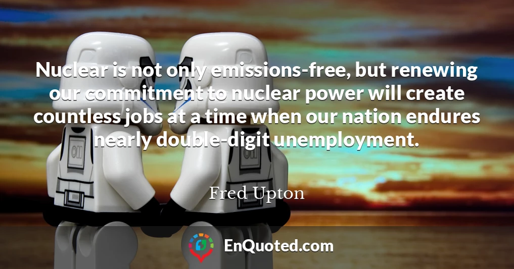 Nuclear is not only emissions-free, but renewing our commitment to nuclear power will create countless jobs at a time when our nation endures nearly double-digit unemployment.