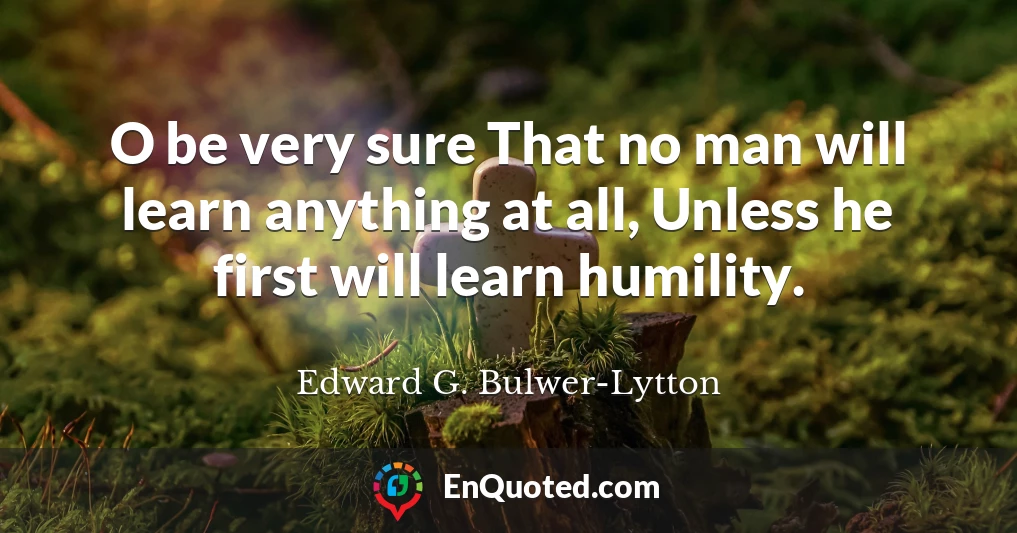 O be very sure That no man will learn anything at all, Unless he first will learn humility.