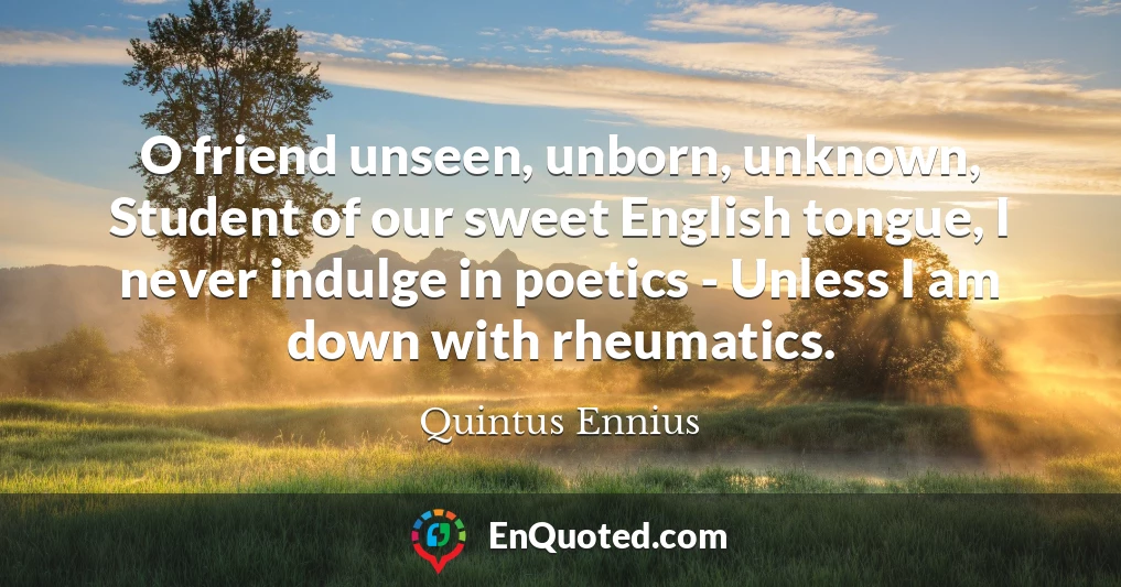 O friend unseen, unborn, unknown, Student of our sweet English tongue, I never indulge in poetics - Unless I am down with rheumatics.
