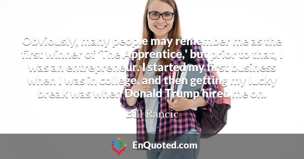 Obviously, many people may remember me as the first winner of 'The Apprentice,' but prior to that, I was an entrepreneur. I started my first business when I was in college, and then getting my lucky break was when Donald Trump hired me on.
