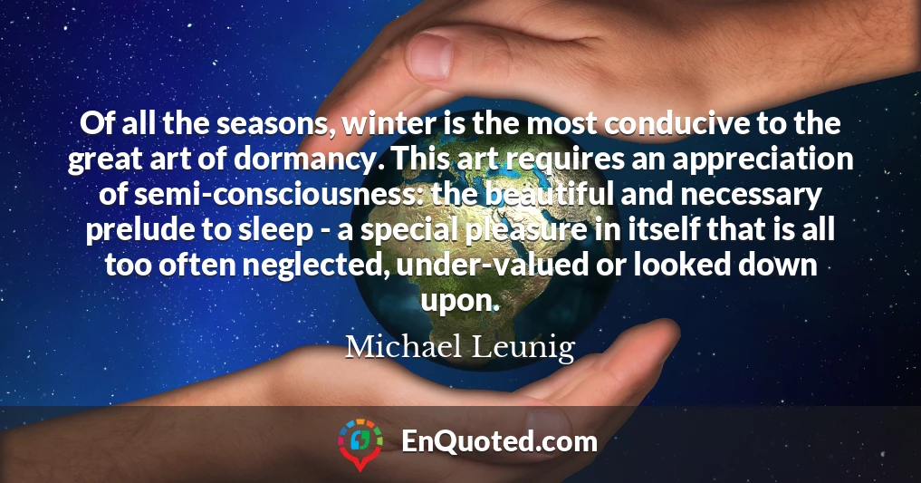 Of all the seasons, winter is the most conducive to the great art of dormancy. This art requires an appreciation of semi-consciousness: the beautiful and necessary prelude to sleep - a special pleasure in itself that is all too often neglected, under-valued or looked down upon.