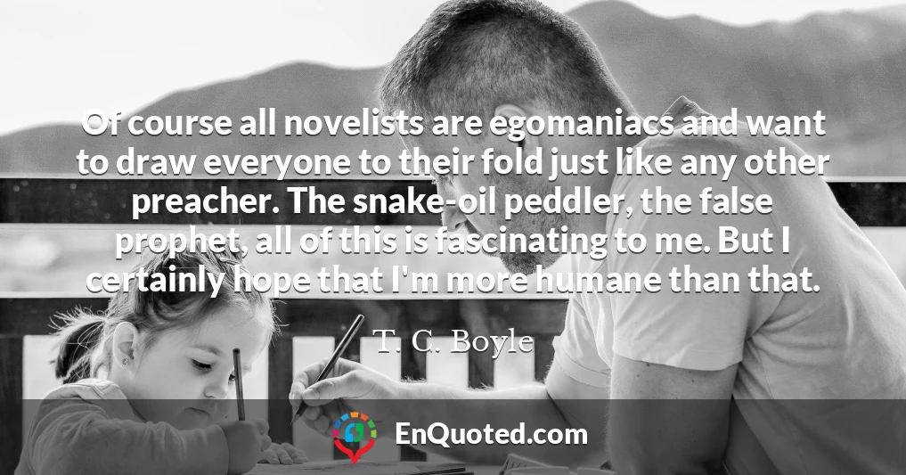 Of course all novelists are egomaniacs and want to draw everyone to their fold just like any other preacher. The snake-oil peddler, the false prophet, all of this is fascinating to me. But I certainly hope that I'm more humane than that.