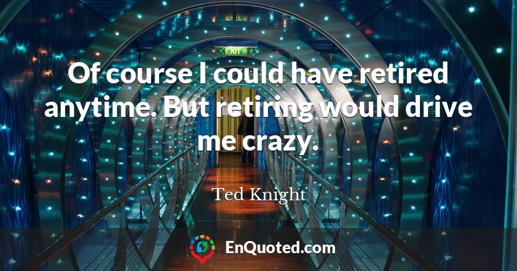 Of course I could have retired anytime. But retiring would drive me crazy.