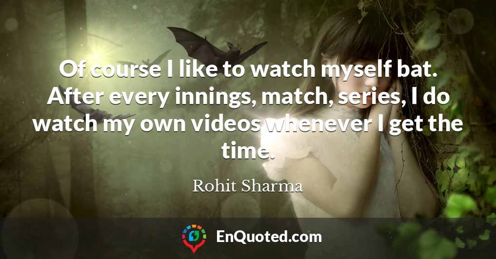 Of course I like to watch myself bat. After every innings, match, series, I do watch my own videos whenever I get the time.