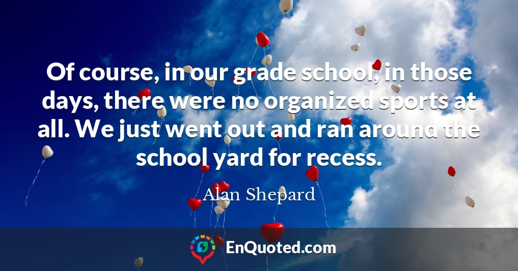 Of course, in our grade school, in those days, there were no organized sports at all. We just went out and ran around the school yard for recess.