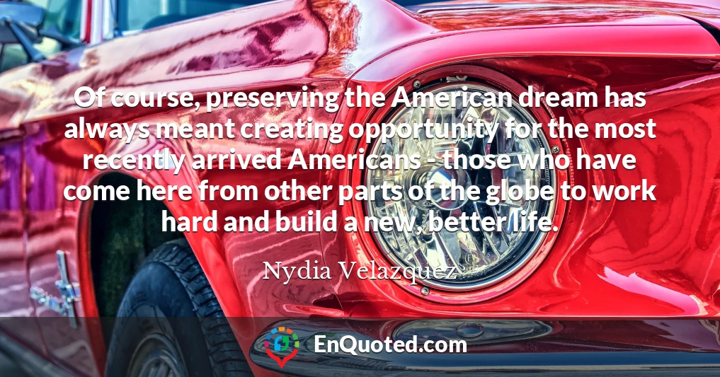 Of course, preserving the American dream has always meant creating opportunity for the most recently arrived Americans - those who have come here from other parts of the globe to work hard and build a new, better life.