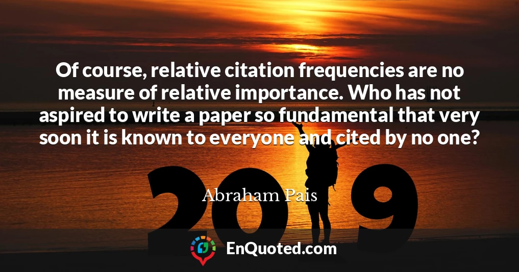 Of course, relative citation frequencies are no measure of relative importance. Who has not aspired to write a paper so fundamental that very soon it is known to everyone and cited by no one?