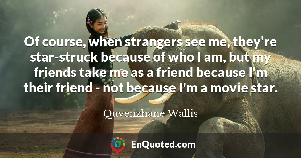 Of course, when strangers see me, they're star-struck because of who I am, but my friends take me as a friend because I'm their friend - not because I'm a movie star.