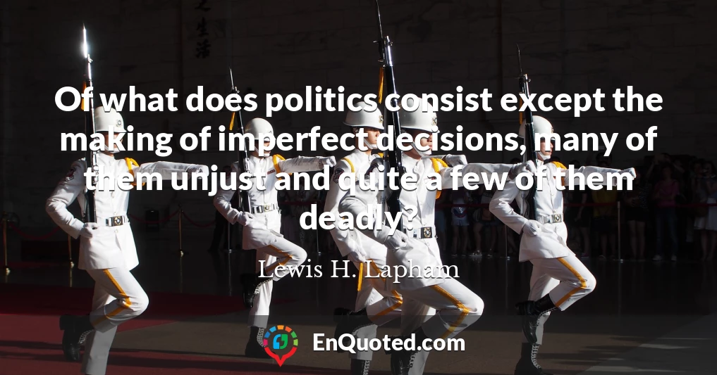 Of what does politics consist except the making of imperfect decisions, many of them unjust and quite a few of them deadly?