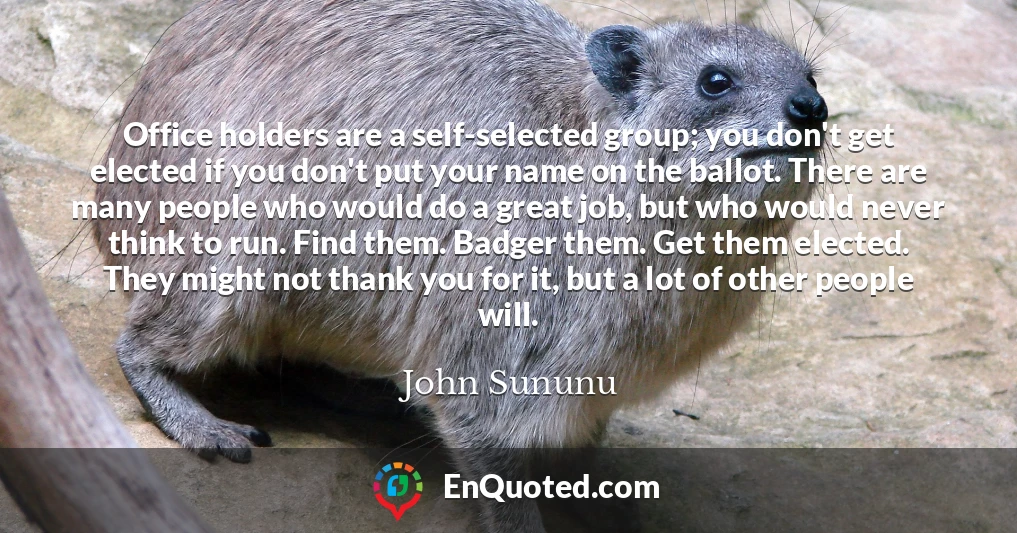Office holders are a self-selected group; you don't get elected if you don't put your name on the ballot. There are many people who would do a great job, but who would never think to run. Find them. Badger them. Get them elected. They might not thank you for it, but a lot of other people will.