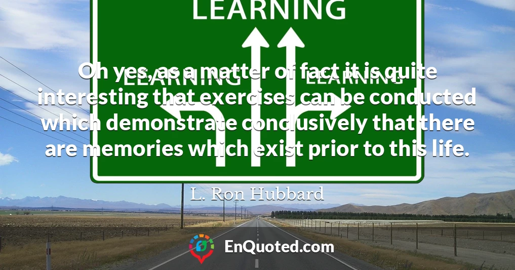 Oh yes, as a matter of fact it is quite interesting that exercises can be conducted which demonstrate conclusively that there are memories which exist prior to this life.