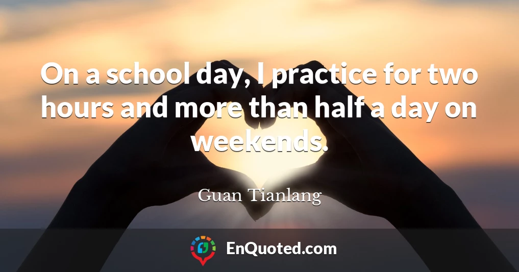 On a school day, I practice for two hours and more than half a day on weekends.