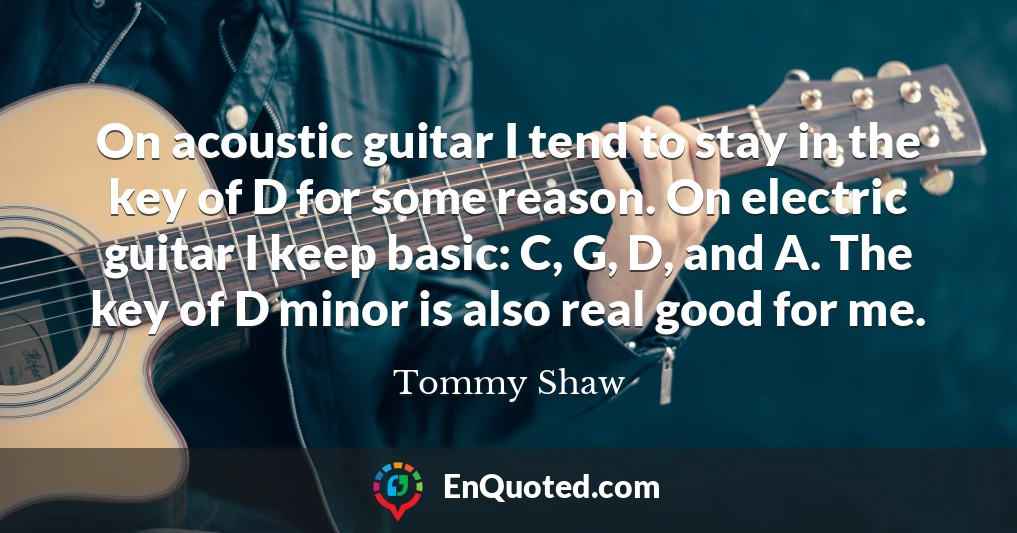 On acoustic guitar I tend to stay in the key of D for some reason. On electric guitar I keep basic: C, G, D, and A. The key of D minor is also real good for me.