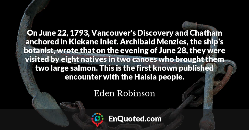 On June 22, 1793, Vancouver's Discovery and Chatham anchored in Klekane Inlet. Archibald Menzies, the ship's botanist, wrote that on the evening of June 28, they were visited by eight natives in two canoes who brought them two large salmon. This is the first known published encounter with the Haisla people.