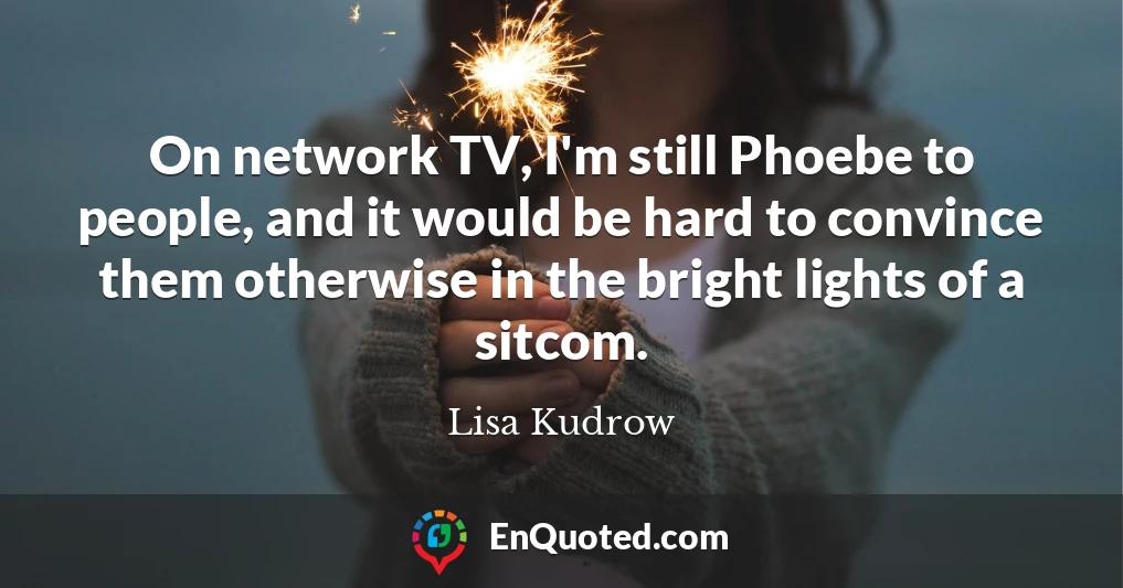 On network TV, I'm still Phoebe to people, and it would be hard to convince them otherwise in the bright lights of a sitcom. On network TV, I'm still Phoebe to people, and it would be hard to convince them otherwise in the bright lights of a sitcom.