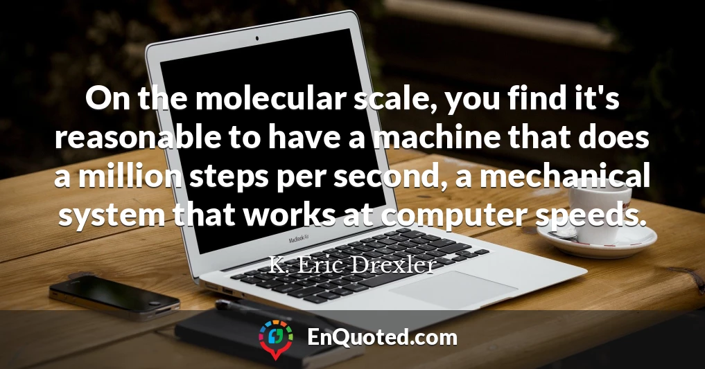 On the molecular scale, you find it's reasonable to have a machine that does a million steps per second, a mechanical system that works at computer speeds.