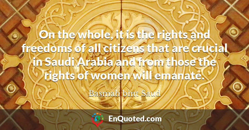 On the whole, it is the rights and freedoms of all citizens that are crucial in Saudi Arabia and from those the rights of women will emanate.