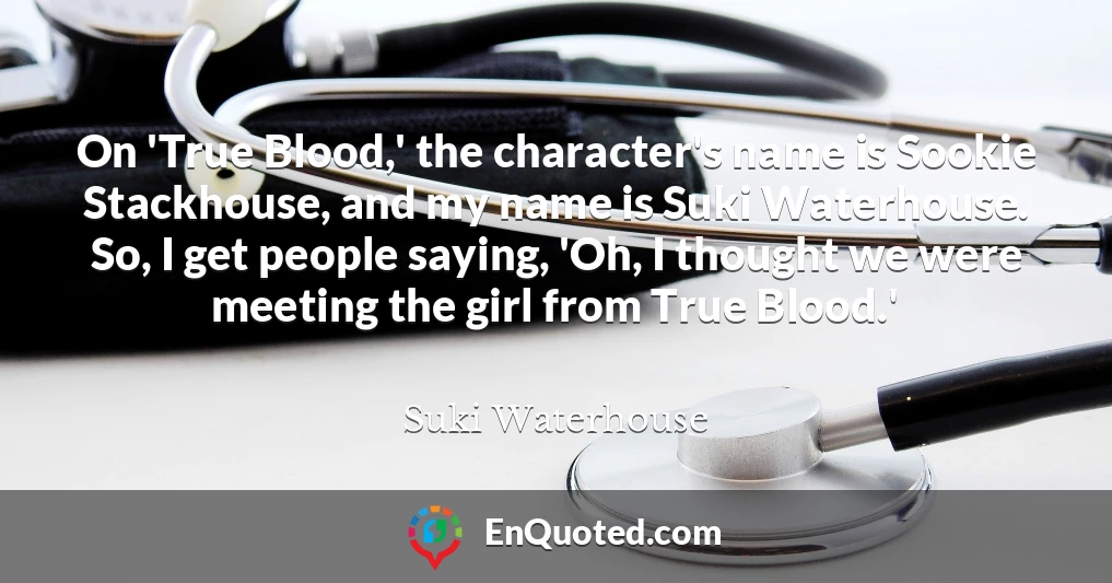 On 'True Blood,' the character's name is Sookie Stackhouse, and my name is Suki Waterhouse. So, I get people saying, 'Oh, I thought we were meeting the girl from True Blood.'