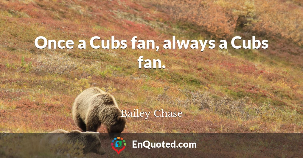 Once a Cubs fan, always a Cubs fan.