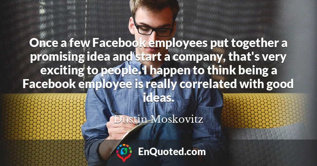 Once a few Facebook employees put together a promising idea and start a company, that's very exciting to people. I happen to think being a Facebook employee is really correlated with good ideas.