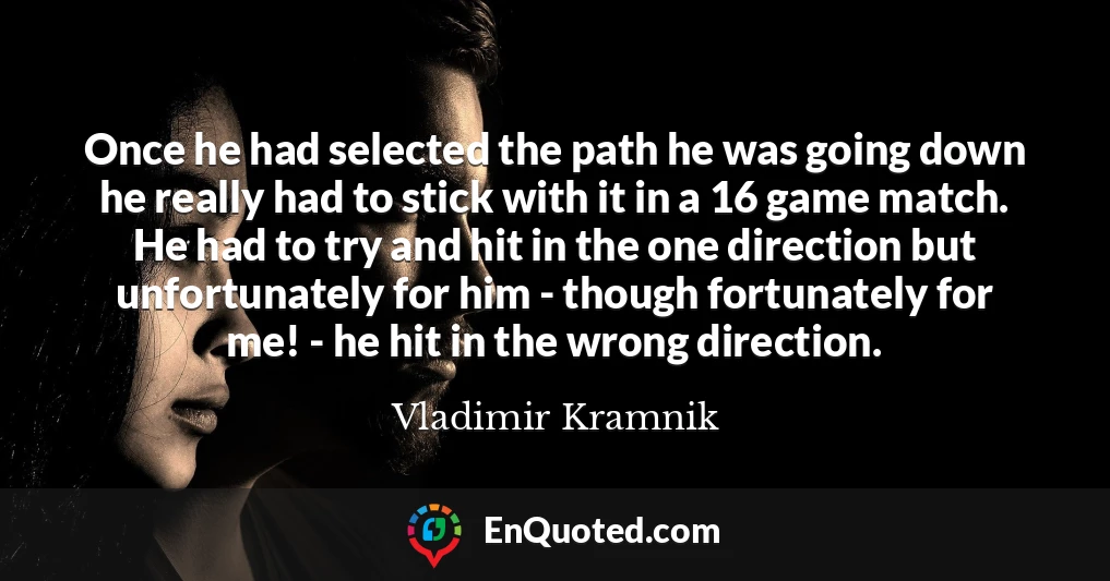 Once he had selected the path he was going down he really had to stick with it in a 16 game match. He had to try and hit in the one direction but unfortunately for him - though fortunately for me! - he hit in the wrong direction.