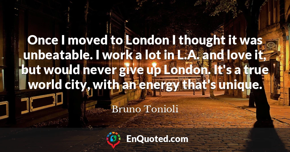 Once I moved to London I thought it was unbeatable. I work a lot in L.A. and love it, but would never give up London. It's a true world city, with an energy that's unique.