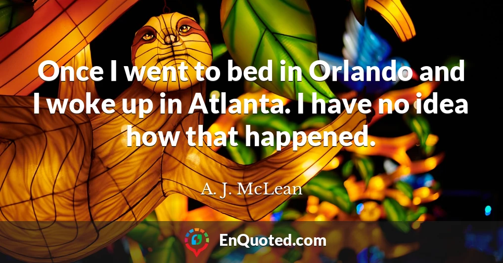 Once I went to bed in Orlando and I woke up in Atlanta. I have no idea how that happened.