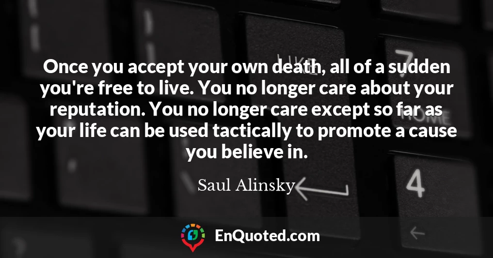 Once you accept your own death, all of a sudden you're free to live. You no longer care about your reputation. You no longer care except so far as your life can be used tactically to promote a cause you believe in.