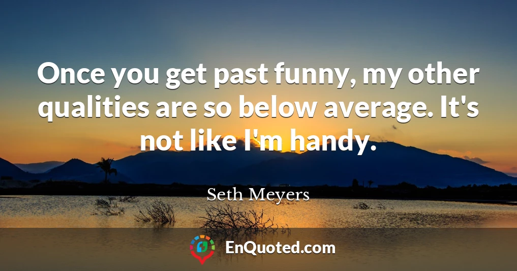 Once you get past funny, my other qualities are so below average. It's not like I'm handy.
