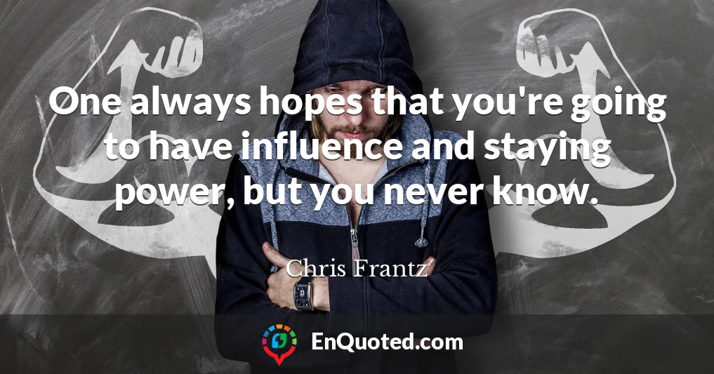 One always hopes that you're going to have influence and staying power, but you never know.