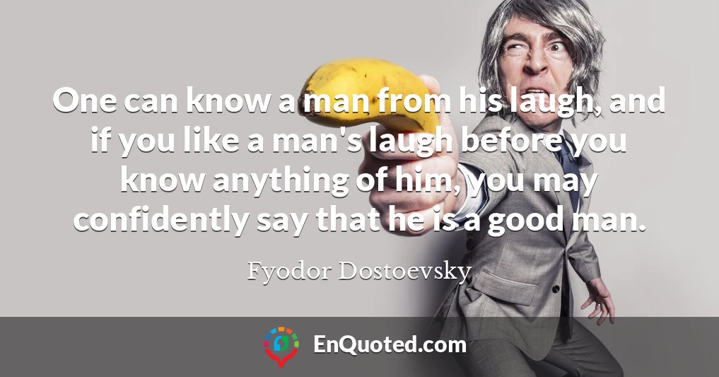 One can know a man from his laugh, and if you like a man's laugh before you know anything of him, you may confidently say that he is a good man.