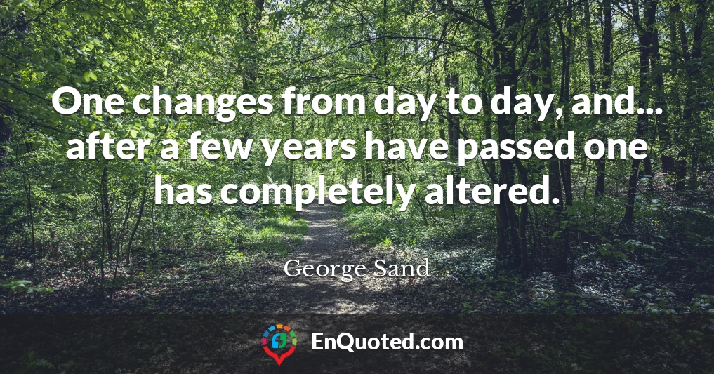 One changes from day to day, and... after a few years have passed one has completely altered.