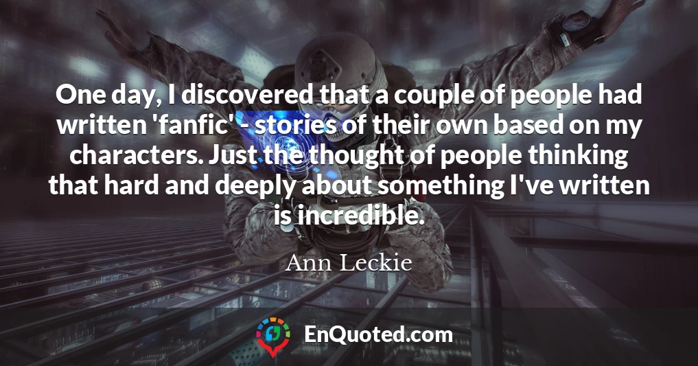 One day, I discovered that a couple of people had written 'fanfic' - stories of their own based on my characters. Just the thought of people thinking that hard and deeply about something I've written is incredible. One day, I discovered that a couple of people had written 'fanfic' - stories of their own based on my characters. Just the thought of people thinking that hard and deeply about something I've written is incredible.