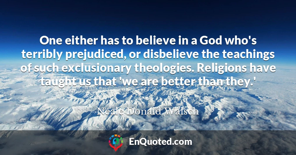 One either has to believe in a God who's terribly prejudiced, or disbelieve the teachings of such exclusionary theologies. Religions have taught us that 'we are better than they.'