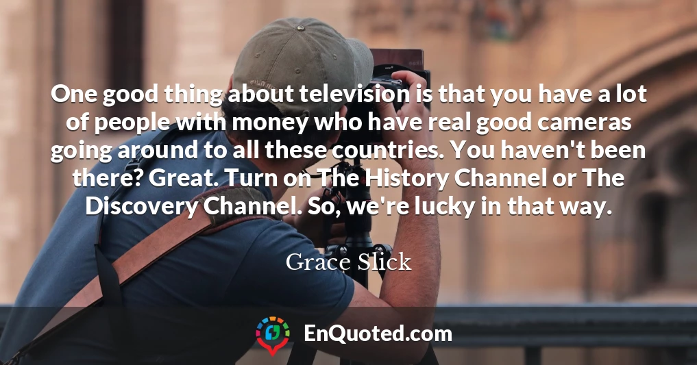 One good thing about television is that you have a lot of people with money who have real good cameras going around to all these countries. You haven't been there? Great. Turn on The History Channel or The Discovery Channel. So, we're lucky in that way.
