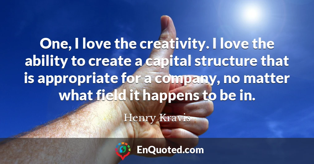 One, I love the creativity. I love the ability to create a capital structure that is appropriate for a company, no matter what field it happens to be in.