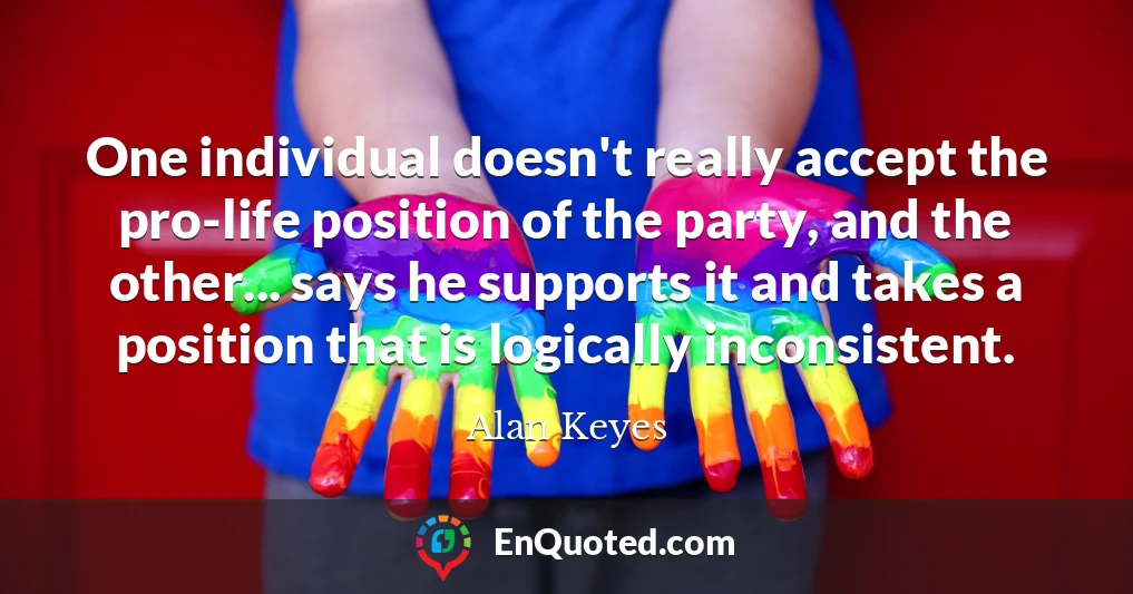 One individual doesn't really accept the pro-life position of the party, and the other... says he supports it and takes a position that is logically inconsistent.